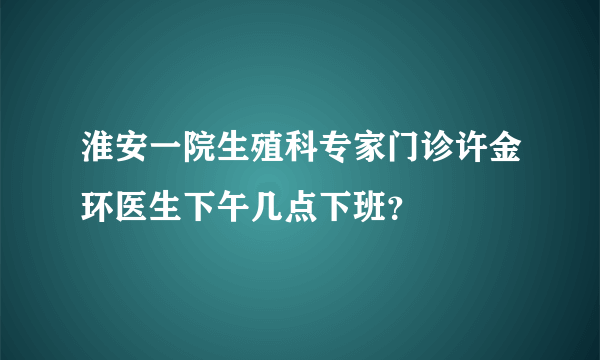 淮安一院生殖科专家门诊许金环医生下午几点下班？