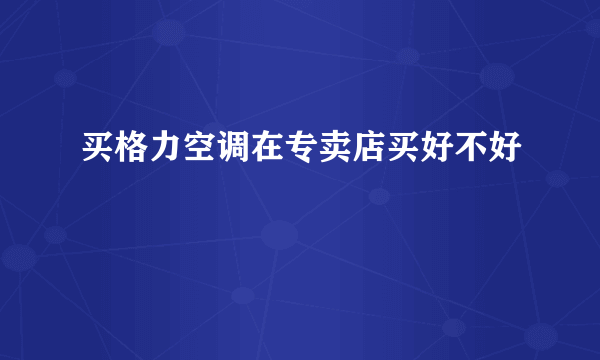 买格力空调在专卖店买好不好