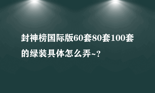 封神榜国际版60套80套100套的绿装具体怎么弄~？