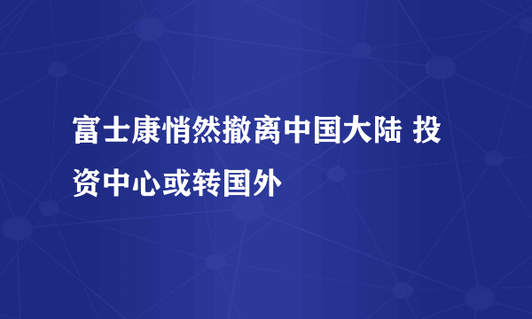 富士康悄然撤离中国大陆 投资中心或转国外
