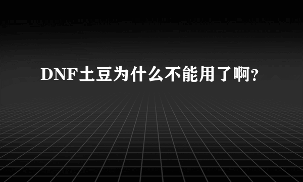 DNF土豆为什么不能用了啊？
