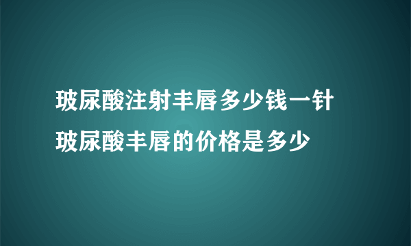 玻尿酸注射丰唇多少钱一针  玻尿酸丰唇的价格是多少