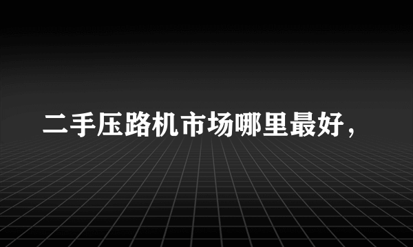 二手压路机市场哪里最好，