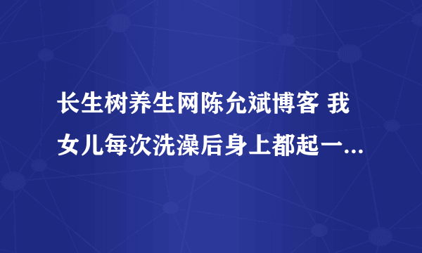 长生树养生网陈允斌博客 我女儿每次洗澡后身上都起一身红的疹子，有说是湿疹有的说是风疹请问怎么调理谢谢