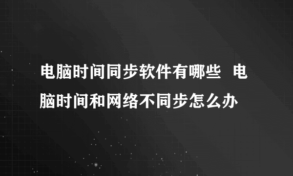 电脑时间同步软件有哪些  电脑时间和网络不同步怎么办