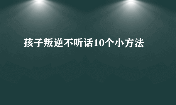 孩子叛逆不听话10个小方法