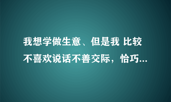 我想学做生意、但是我 比较不喜欢说话不善交际，恰巧生意这行需要口才 。我要先从什么做起？