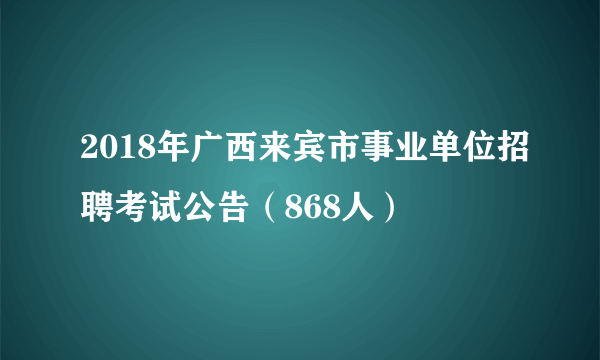 2018年广西来宾市事业单位招聘考试公告（868人）
