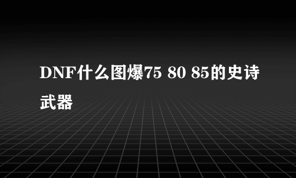 DNF什么图爆75 80 85的史诗武器