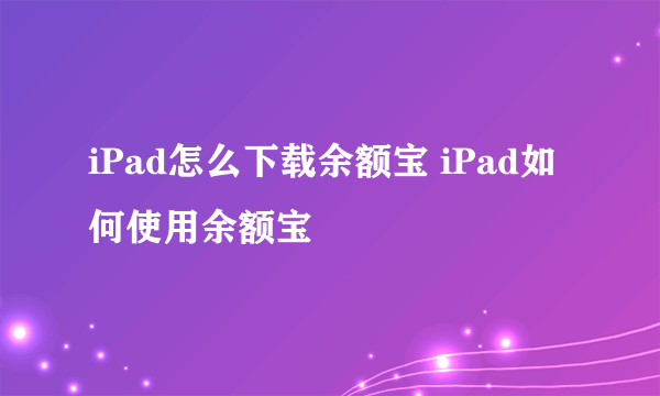 iPad怎么下载余额宝 iPad如何使用余额宝