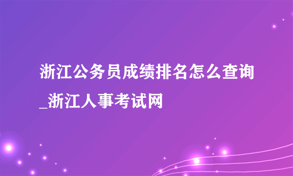 浙江公务员成绩排名怎么查询_浙江人事考试网