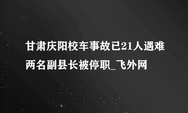 甘肃庆阳校车事故已21人遇难两名副县长被停职_飞外网