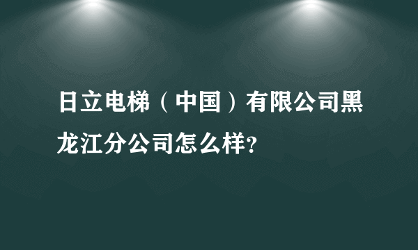日立电梯（中国）有限公司黑龙江分公司怎么样？