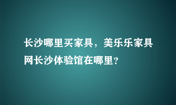 长沙哪里买家具，美乐乐家具网长沙体验馆在哪里？