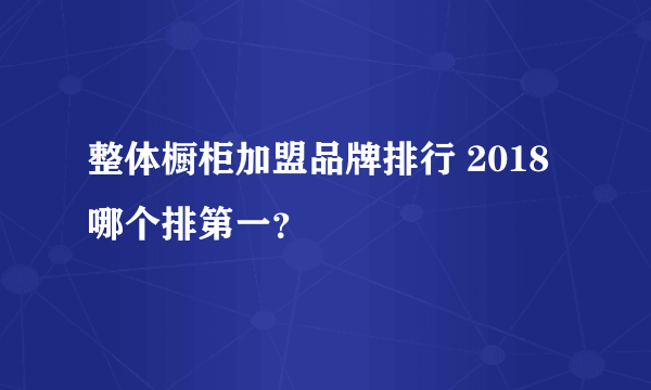 整体橱柜加盟品牌排行 2018哪个排第一？