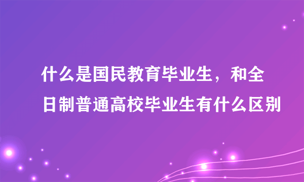 什么是国民教育毕业生，和全日制普通高校毕业生有什么区别