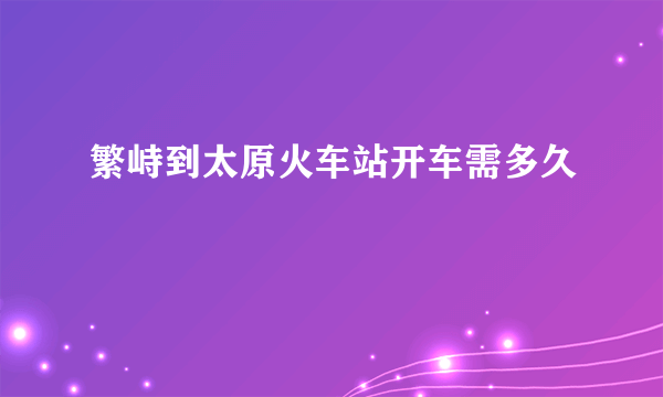 繁峙到太原火车站开车需多久