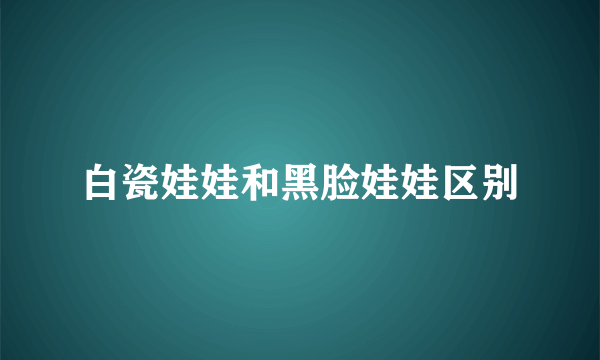 白瓷娃娃和黑脸娃娃区别