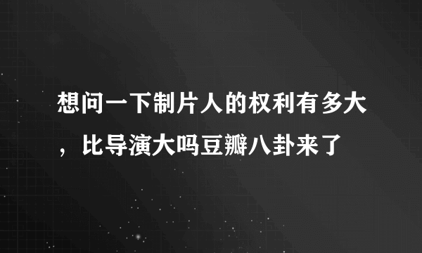 想问一下制片人的权利有多大，比导演大吗豆瓣八卦来了