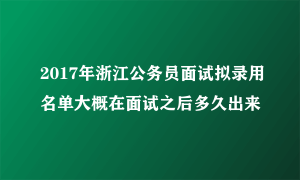 2017年浙江公务员面试拟录用名单大概在面试之后多久出来