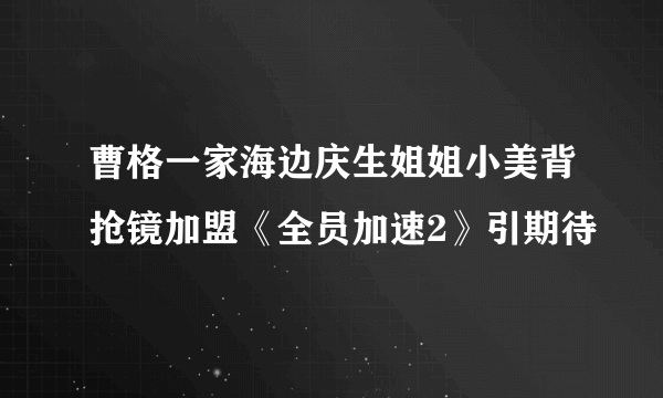 曹格一家海边庆生姐姐小美背抢镜加盟《全员加速2》引期待