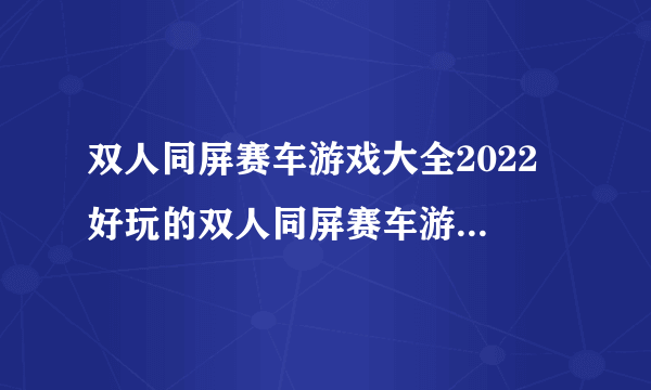 双人同屏赛车游戏大全2022 好玩的双人同屏赛车游戏排行榜
