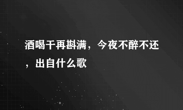 酒喝干再斟满，今夜不醉不还，出自什么歌