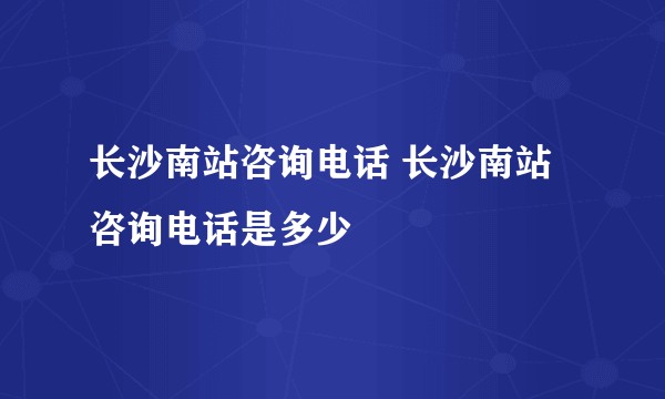 长沙南站咨询电话 长沙南站咨询电话是多少