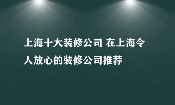 上海十大装修公司 在上海令人放心的装修公司推荐