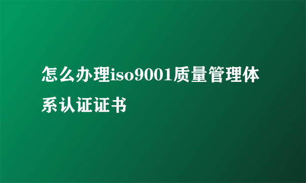 怎么办理iso9001质量管理体系认证证书
