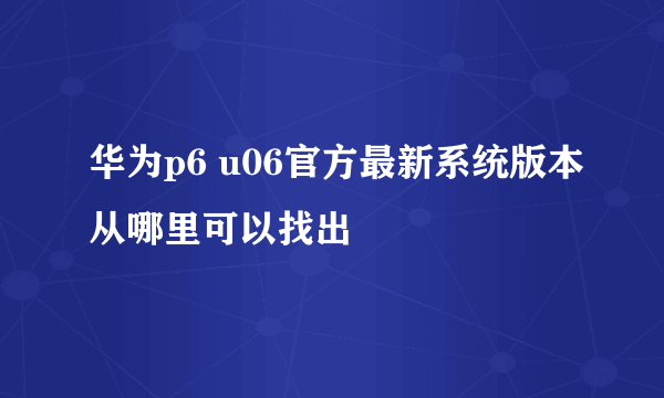 华为p6 u06官方最新系统版本从哪里可以找出