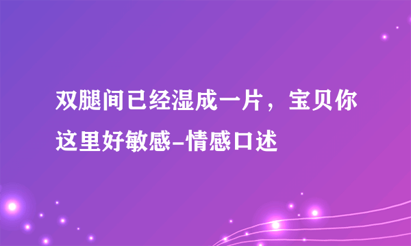 双腿间已经湿成一片，宝贝你这里好敏感-情感口述