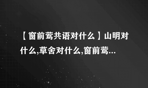 【窗前莺共语对什么】山明对什么,草舍对什么,窗前莺共语对什么
