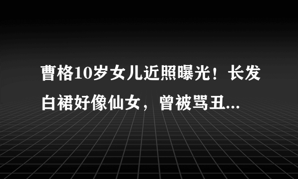 曹格10岁女儿近照曝光！长发白裙好像仙女，曾被骂丑女现成初恋脸