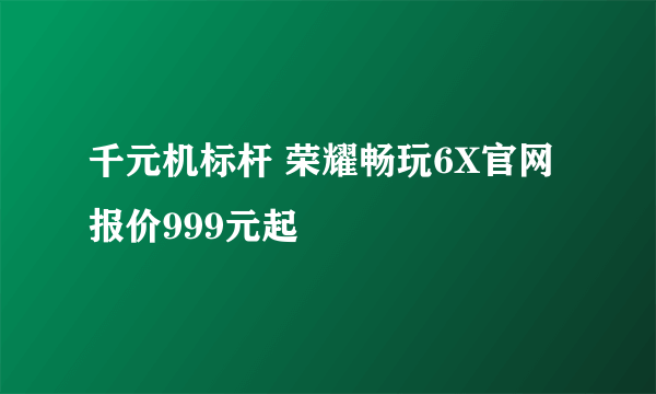 千元机标杆 荣耀畅玩6X官网报价999元起
