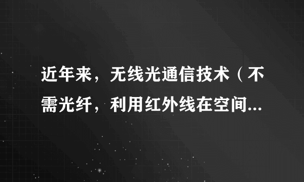 近年来，无线光通信技术（不需光纤，利用红外线在空间的定向传播来传递信息的通信手段）在局域网、移动通信等多方面显示出巨大的应用前景。关于红外线和光通信，以下说法中正确的是（  ）①光通信就是将文字、数据、图像等信息转换成光信号从一地传向另一地的过程②光纤通信中的光信号在光纤中传输，无线光通信的光信号在空气中传输③红外线的频率比可见光的频率高④红外光子的能量比可见光子的能量大A.①②B.③④C.①③D.②④