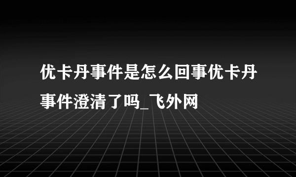 优卡丹事件是怎么回事优卡丹事件澄清了吗_飞外网
