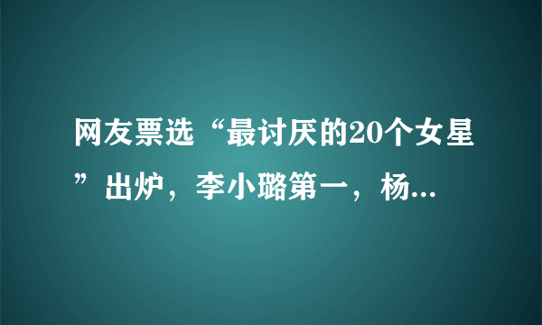 网友票选“最讨厌的20个女星”出炉，李小璐第一，杨幂第二，董洁第三，你怎么看？
