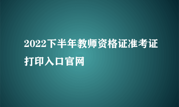 2022下半年教师资格证准考证打印入口官网