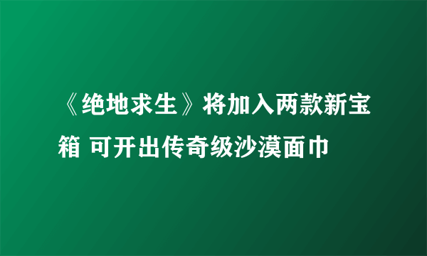 《绝地求生》将加入两款新宝箱 可开出传奇级沙漠面巾