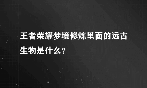 王者荣耀梦境修炼里面的远古生物是什么？