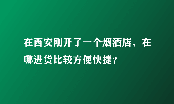 在西安刚开了一个烟酒店，在哪进货比较方便快捷？