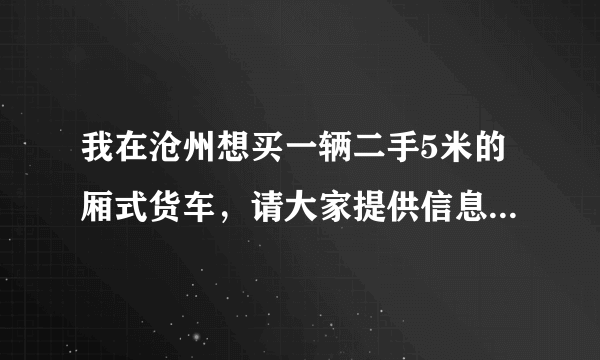 我在沧州想买一辆二手5米的厢式货车，请大家提供信息!谢谢啦？