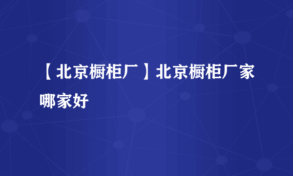【北京橱柜厂】北京橱柜厂家哪家好