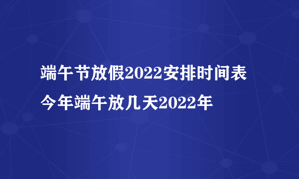 端午节放假2022安排时间表 今年端午放几天2022年