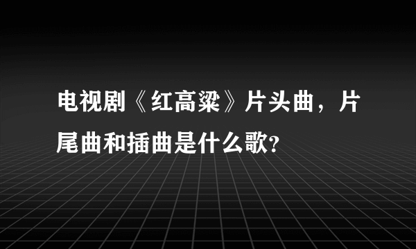 电视剧《红高粱》片头曲，片尾曲和插曲是什么歌？