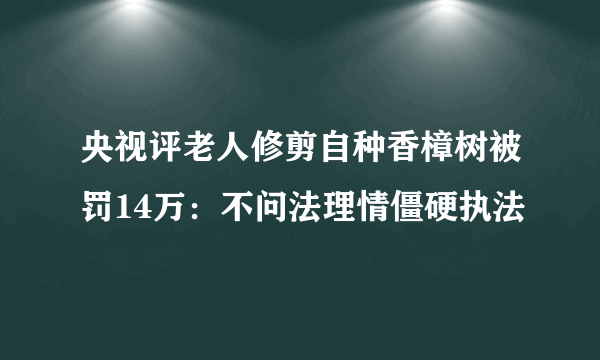 央视评老人修剪自种香樟树被罚14万：不问法理情僵硬执法