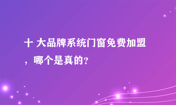 十 大品牌系统门窗免费加盟，哪个是真的？