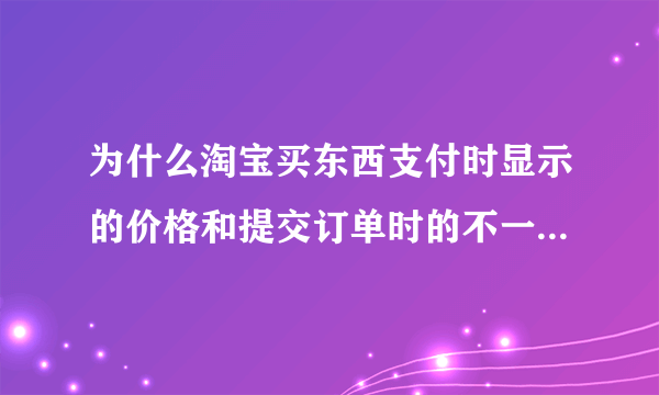 为什么淘宝买东西支付时显示的价格和提交订单时的不一致，比提交订单时多好多哦？