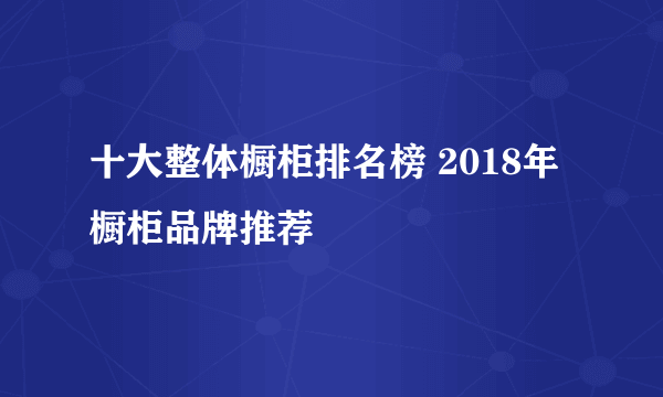 十大整体橱柜排名榜 2018年橱柜品牌推荐